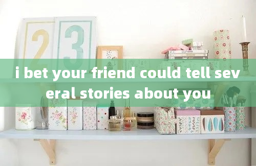 i bet your friend could tell several stories about you