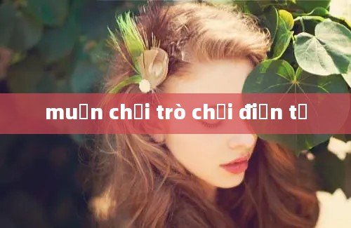 muốn chơi trò chơi điện tử