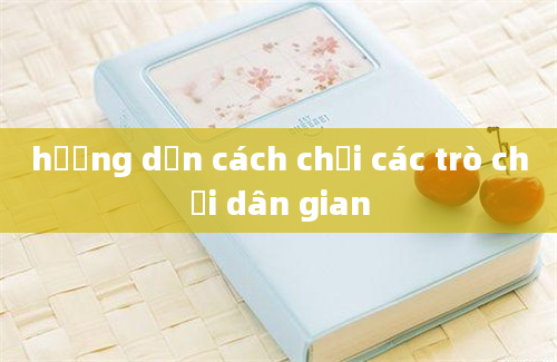 hướng dẫn cách chơi các trò chơi dân gian