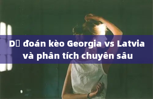 Dự đoán kèo Georgia vs Latvia và phân tích chuyên sâu