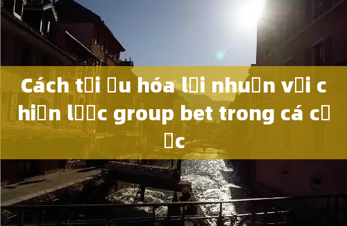 Cách tối ưu hóa lợi nhuận với chiến lược group bet trong cá cược