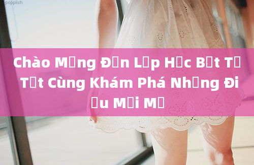 Chào Mừng Đến Lớp Học Bết Tự Tốt Cùng Khám Phá Những Điều Mới Mẻ