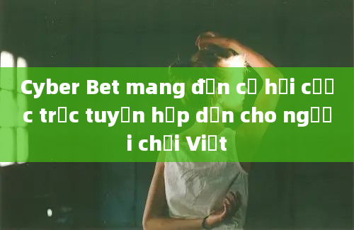 Cyber Bet mang đến cơ hội cược trực tuyến hấp dẫn cho người chơi Việt