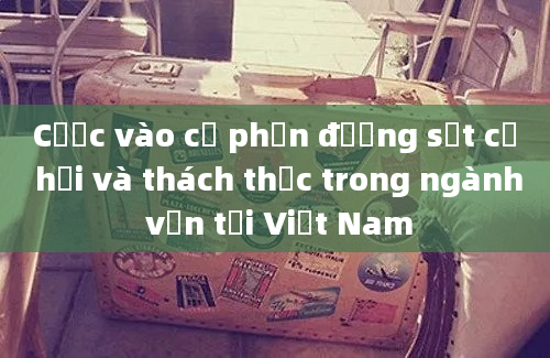 Cược vào cổ phần đường sắt cơ hội và thách thức trong ngành vận tải Việt Nam