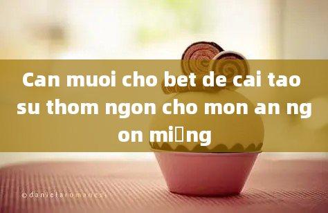 Can muoi cho bet de cai tao su thom ngon cho mon an ngon miệng