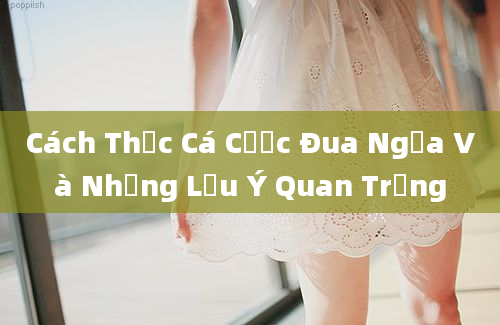 Cách Thức Cá Cược Đua Ngựa Và Những Lưu Ý Quan Trọng