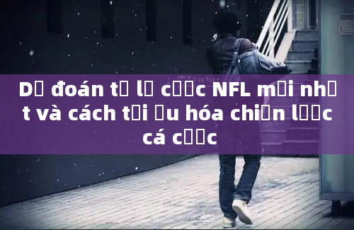 Dự đoán tỷ lệ cược NFL mới nhất và cách tối ưu hóa chiến lược cá cược