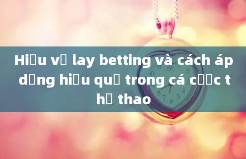 Hiểu về lay betting và cách áp dụng hiệu quả trong cá cược thể thao