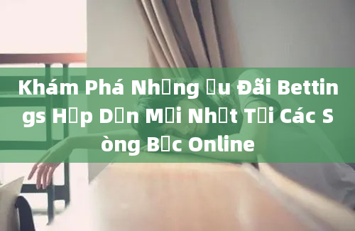 Khám Phá Những Ưu Đãi Bettings Hấp Dẫn Mới Nhất Tại Các Sòng Bạc Online