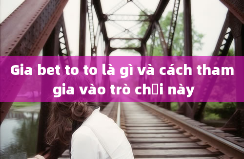 Gia bet to to là gì và cách tham gia vào trò chơi này