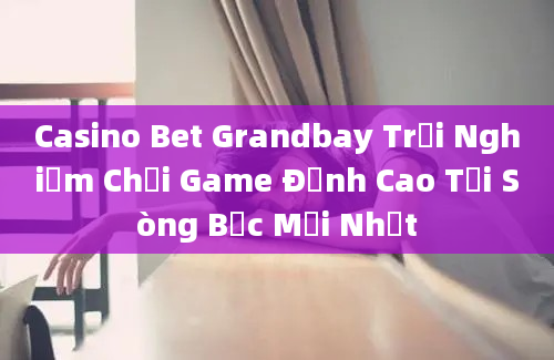 Casino Bet Grandbay Trải Nghiệm Chơi Game Đỉnh Cao Tại Sòng Bạc Mới Nhất