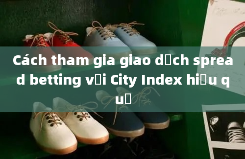 Cách tham gia giao dịch spread betting với City Index hiệu quả