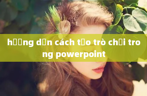 hướng dẫn cách tạo trò chơi trong powerpoint