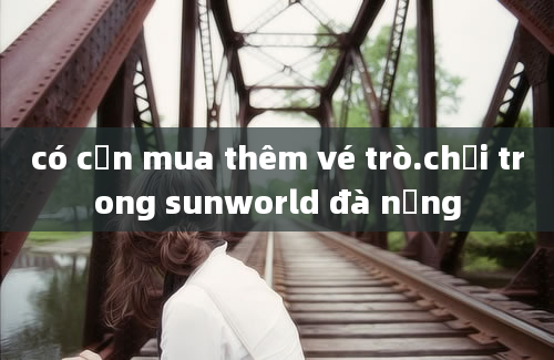 có cần mua thêm vé trò.chơi trong sunworld đà nẵng