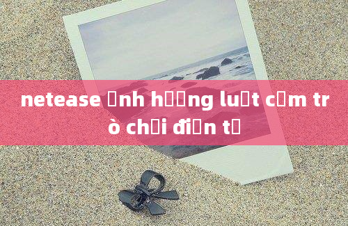 netease ảnh hưởng luật cấm trò chơi điện tử