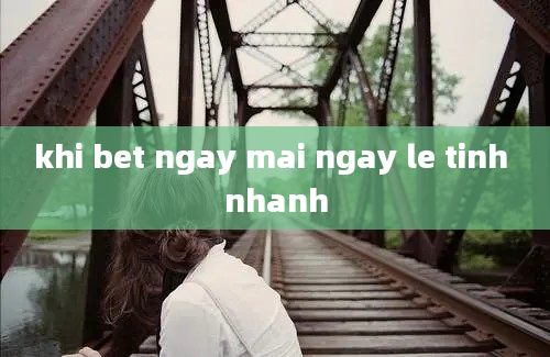 khi bet ngay mai ngay le tinh nhanh