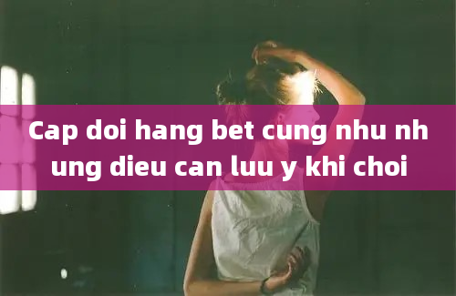 Cap doi hang bet cung nhu nhung dieu can luu y khi choi