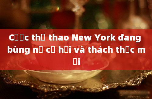 Cược thể thao New York đang bùng nổ cơ hội và thách thức mới