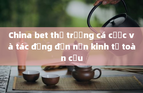 China bet thị trường cá cược và tác động đến nền kinh tế toàn cầu