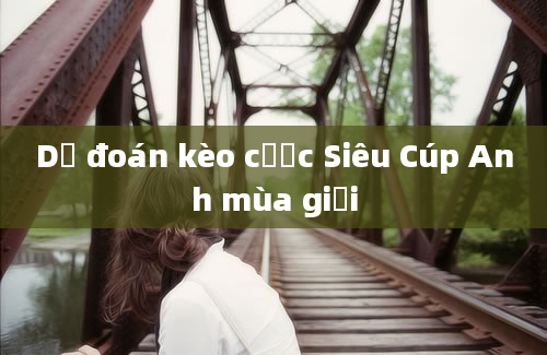 Dự đoán kèo cược Siêu Cúp Anh mùa giải