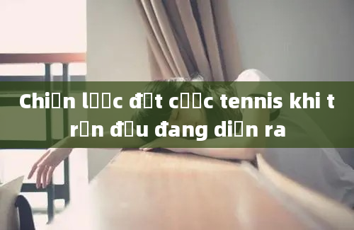 Chiến lược đặt cược tennis khi trận đấu đang diễn ra