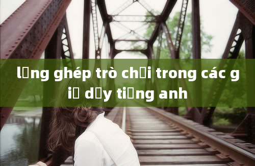 lồng ghép trò chơi trong các giờ dạy tiếng anh