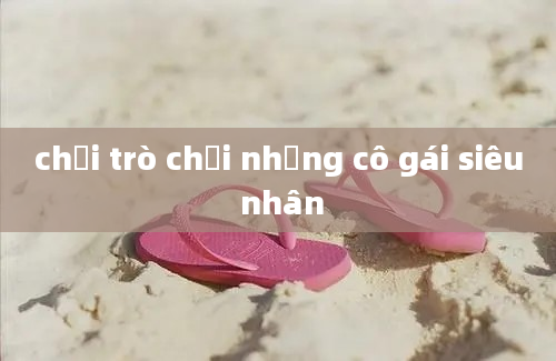 chơi trò chơi những cô gái siêu nhân