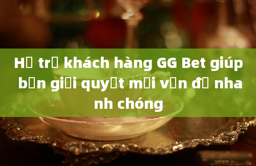 Hỗ trợ khách hàng GG Bet giúp bạn giải quyết mọi vấn đề nhanh chóng