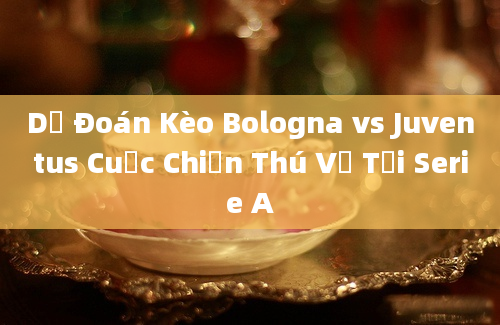 Dự Đoán Kèo Bologna vs Juventus Cuộc Chiến Thú Vị Tại Serie A