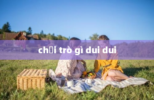 chơi trò gì dui dui