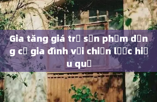 Gia tăng giá trị sản phẩm dụng cụ gia đình với chiến lược hiệu quả