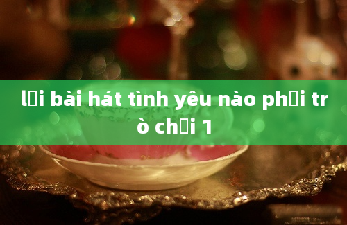 lời bài hát tình yêu nào phải trò chơi 1