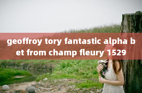 geoffroy tory fantastic alpha bet from champ fleury 1529