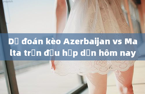 Dự đoán kèo Azerbaijan vs Malta trận đấu hấp dẫn hôm nay