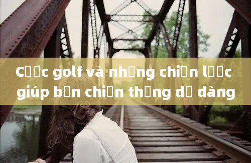 Cược golf và những chiến lược giúp bạn chiến thắng dễ dàng