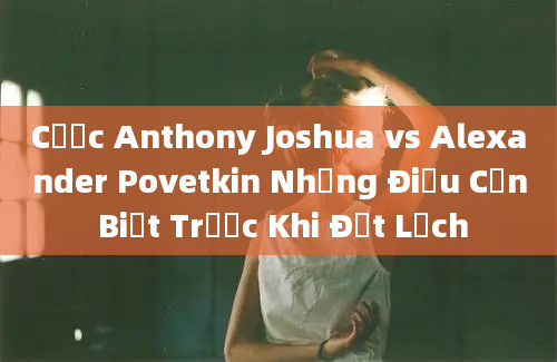 Cược Anthony Joshua vs Alexander Povetkin Những Điều Cần Biết Trước Khi Đặt Lệch