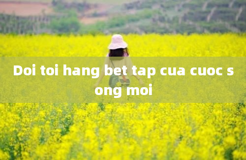 Doi toi hang bet tap cua cuoc song moi