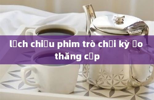 lịch chiếu phim trò chơi kỳ ảo thăng cấp