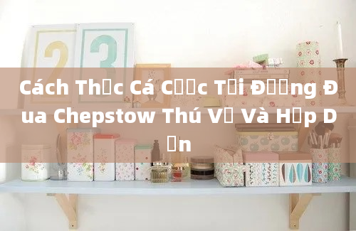 Cách Thức Cá Cược Tại Đường Đua Chepstow Thú Vị Và Hấp Dẫn