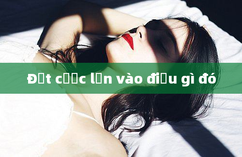 Đặt cược lớn vào điều gì đó