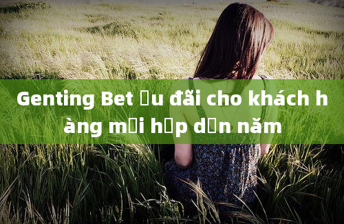 Genting Bet ưu đãi cho khách hàng mới hấp dẫn năm