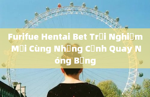 Furifue Hentai Bet Trải Nghiệm Mới Cùng Những Cảnh Quay Nóng Bỏng