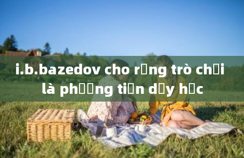 i.b.bazedov cho rằng trò chơi là phương tiện dạy học