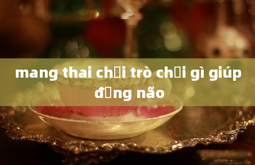 mang thai chơi trò chơi gì giúp động não