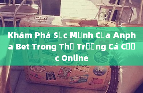 Khám Phá Sức Mạnh Của Anpha Bet Trong Thị Trường Cá Cược Online