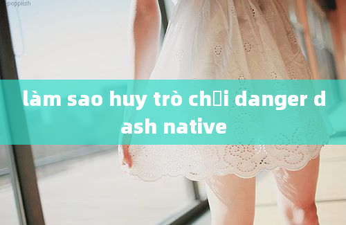 làm sao huy trò chơi danger dash native