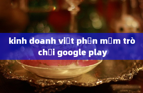 kinh doanh viết phần mềm trò chơi google play