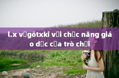 l.x vưgôtxki với chức năng giáo dục của trò chơi