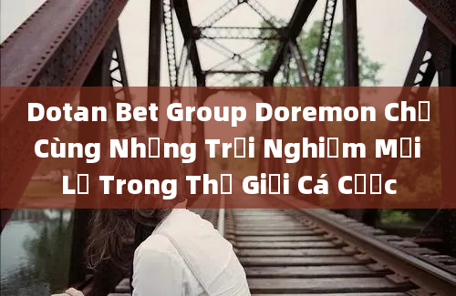 Dotan Bet Group Doremon Chế Cùng Những Trải Nghiệm Mới Lạ Trong Thế Giới Cá Cược