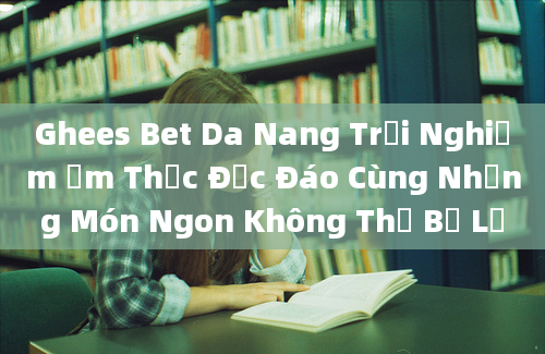 Ghees Bet Da Nang Trải Nghiệm Ẩm Thực Độc Đáo Cùng Những Món Ngon Không Thể Bỏ Lỡ